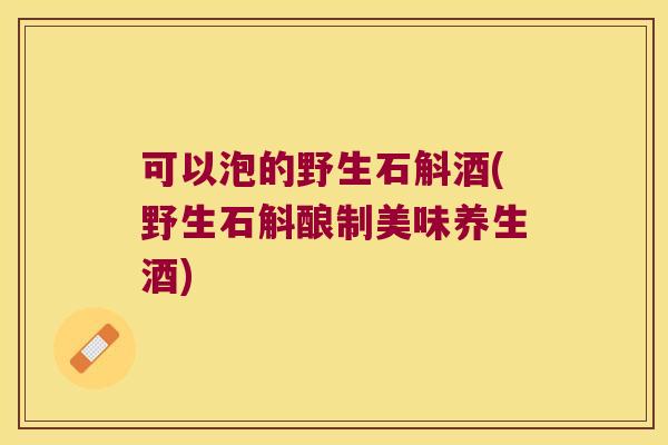 可以泡的野生石斛酒(野生石斛酿制美味养生酒)