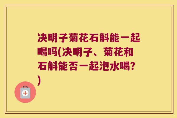 决明子菊花石斛能一起喝吗(决明子、菊花和石斛能否一起泡水喝？)