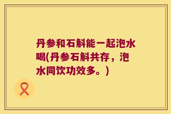 丹参和石斛能一起泡水喝(丹参石斛共存，泡水同饮功效多。)