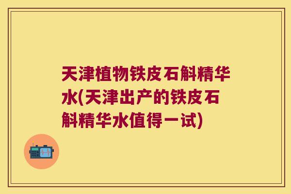 天津植物铁皮石斛精华水(天津出产的铁皮石斛精华水值得一试) 天津植物铁皮石斛精华水(天津出产的铁皮石斛精华水值得一试)