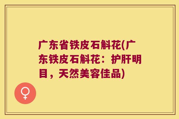 广东省铁皮石斛花(广东铁皮石斛花：护肝明目，天然美容佳品)