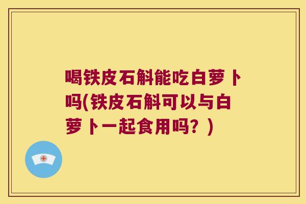 喝铁皮石斛能吃白萝卜吗(铁皮石斛可以与白萝卜一起食用吗？)