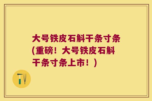 大号铁皮石斛干条寸条(重磅！大号铁皮石斛干条寸条上市！)