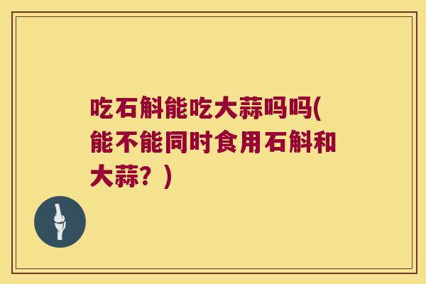 吃石斛能吃大蒜吗吗(能不能同时食用石斛和大蒜？)