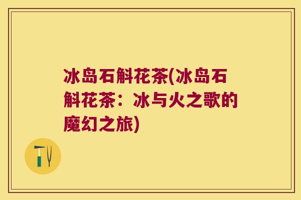 冰岛石斛花茶(冰岛石斛花茶：冰与火之歌的魔幻之旅)