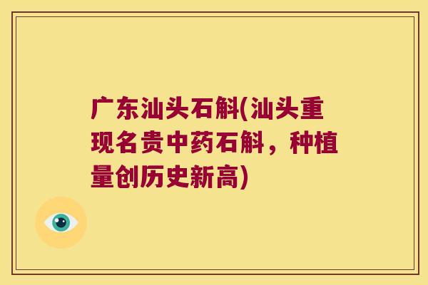 广东汕头石斛(汕头重现名贵中药石斛，种植量创历史新高)