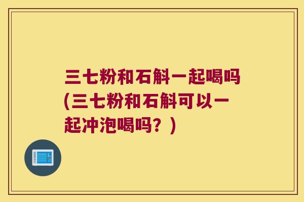 三七粉和石斛一起喝吗(三七粉和石斛可以一起冲泡喝吗？)