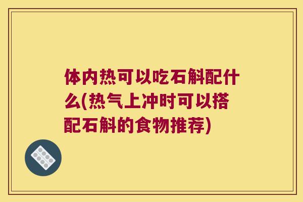 体内热可以吃石斛配什么(热气上冲时可以搭配石斛的食物推荐)