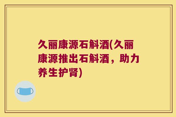 久丽康源石斛酒(久丽康源推出石斛酒，助力养生护肾)
