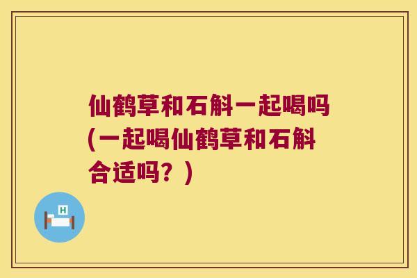 仙鹤草和石斛一起喝吗(一起喝仙鹤草和石斛合适吗？)