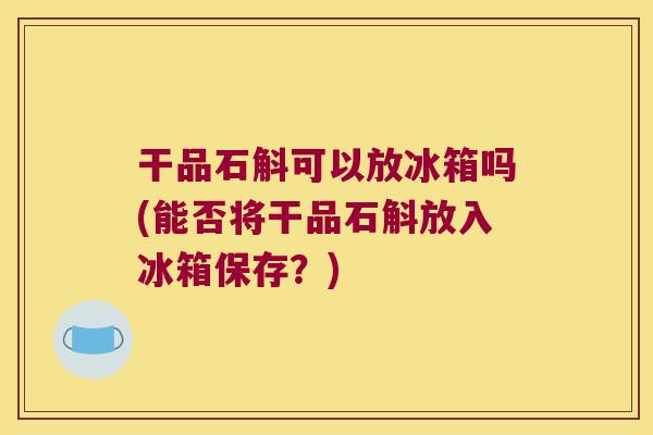 干品石斛可以放冰箱吗(能否将干品石斛放入冰箱保存？)