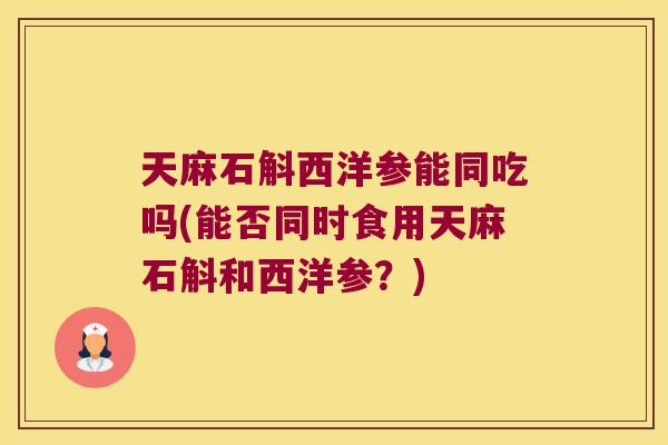天麻石斛西洋参能同吃吗(能否同时食用天麻石斛和西洋参？)