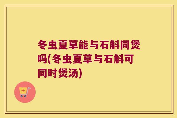 冬虫夏草能与石斛同煲吗(冬虫夏草与石斛可同时煲汤)