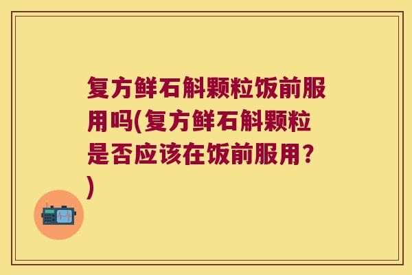 复方鲜石斛颗粒饭前服用吗(复方鲜石斛颗粒是否应该在饭前服用？)