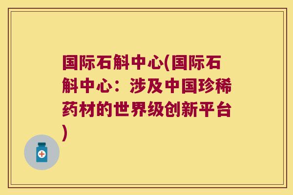 国际石斛中心(国际石斛中心：涉及中国珍稀药材的世界级创新平台)