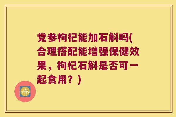 党参枸杞能加石斛吗(合理搭配能增强保健效果，枸杞石斛是否可一起食用？)