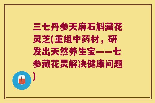 三七丹参天麻石斛藏花灵芝(重组中药材，研发出天然养生宝——七参藏花灵解决健康问题)