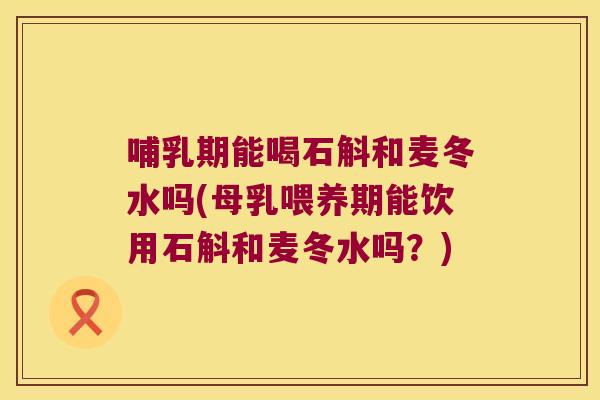 哺乳期能喝石斛和麦冬水吗(母乳喂养期能饮用石斛和麦冬水吗？)