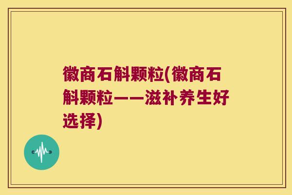 徽商石斛颗粒(徽商石斛颗粒——滋补养生好选择)
