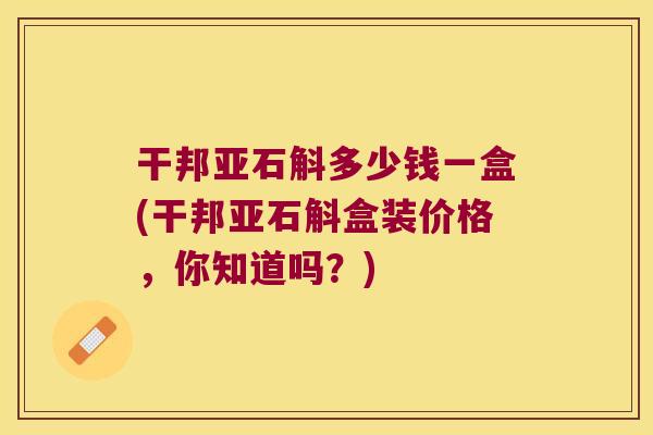 干邦亚石斛多少钱一盒(干邦亚石斛盒装价格,你知道吗?) 干邦亚石斛多少钱一盒(干邦亚石斛盒装价格,你知道吗?)