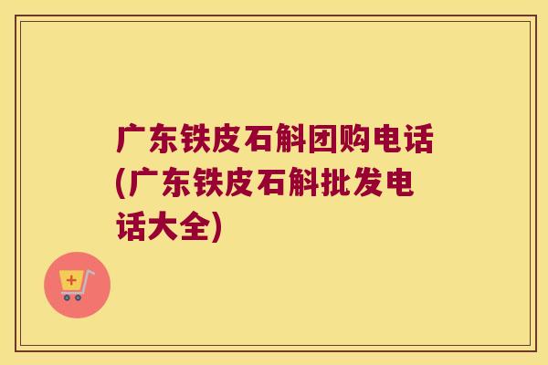广东铁皮石斛团购电话(广东铁皮石斛批发电话大全)