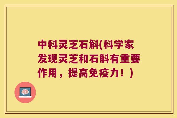 中科灵芝石斛(科学家发现灵芝和石斛有重要作用，提高免疫力！)