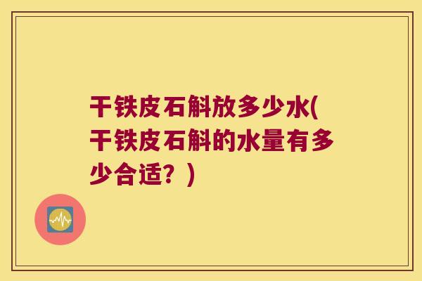 干铁皮石斛放多少水(干铁皮石斛的水量有多少合适？)