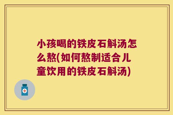 小孩喝的铁皮石斛汤怎么熬(如何熬制适合儿童饮用的铁皮石斛汤)