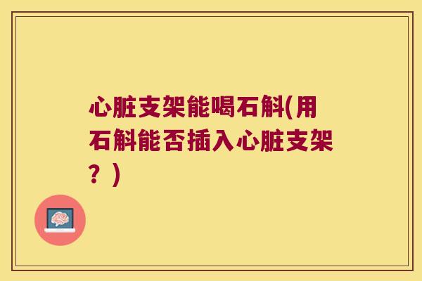 心脏支架能喝石斛(用石斛能否插入心脏支架？)