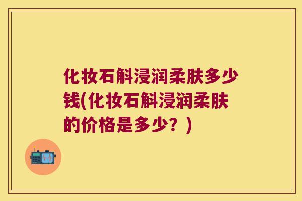 化妆石斛浸润柔肤多少钱(化妆石斛浸润柔肤的价格是多少？)