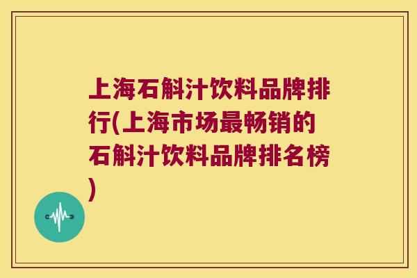 上海石斛汁饮料品牌排行(上海市场最畅销的石斛汁饮料品牌排名榜)