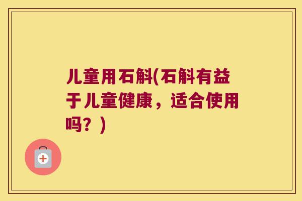 儿童用石斛(石斛有益于儿童健康，适合使用吗？)