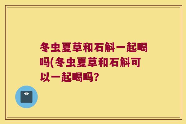 冬虫夏草和石斛一起喝吗(冬虫夏草和石斛可以一起喝吗？