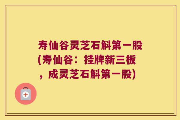 寿仙谷灵芝石斛第一股(寿仙谷：挂牌新三板，成灵芝石斛第一股)