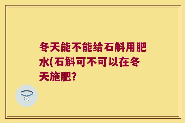 冬天能不能给石斛用肥水(石斛可不可以在冬天施肥？