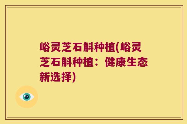 峪灵芝石斛种植(峪灵芝石斛种植：健康生态新选择)