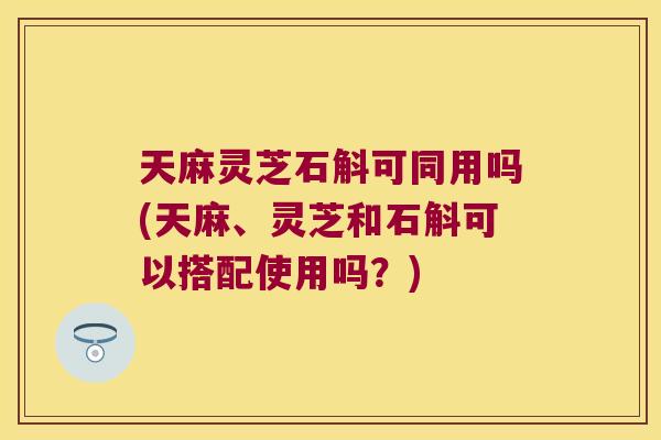 天麻灵芝石斛可同用吗(天麻、灵芝和石斛可以搭配使用吗？)