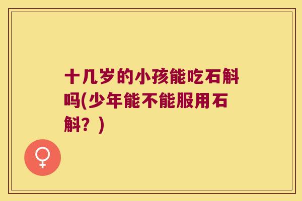 十几岁的小孩能吃石斛吗(少年能不能服用石斛？)