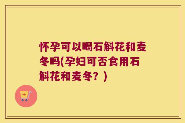 怀孕可以喝石斛花和麦冬吗(孕妇可否食用石斛花和麦冬？)