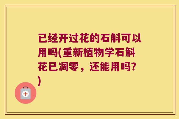 已经开过花的石斛可以用吗(重新植物学石斛花已凋零，还能用吗？)