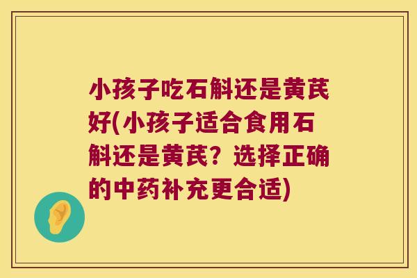小孩子吃石斛还是黄芪好(小孩子适合食用石斛还是黄芪？选择正确的中药补充更合适)