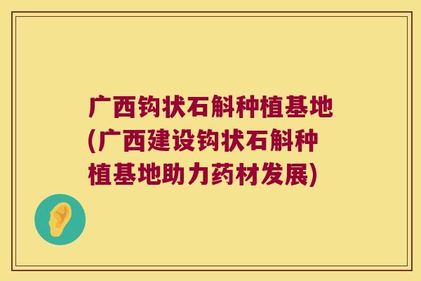广西钩状石斛种植基地(广西建设钩状石斛种植基地助力药材发展)