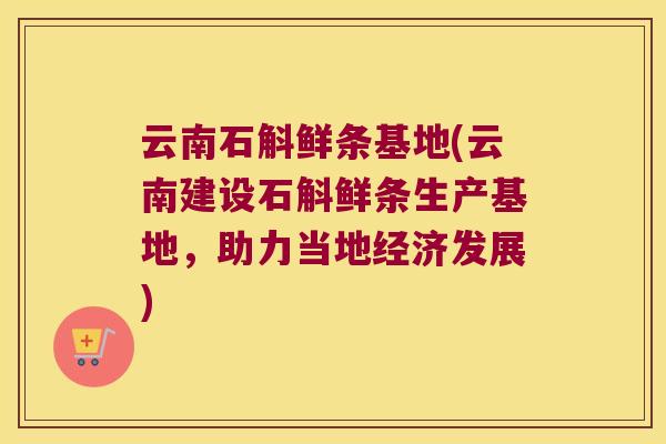 云南石斛鲜条基地(云南建设石斛鲜条生产基地，助力当地经济发展)