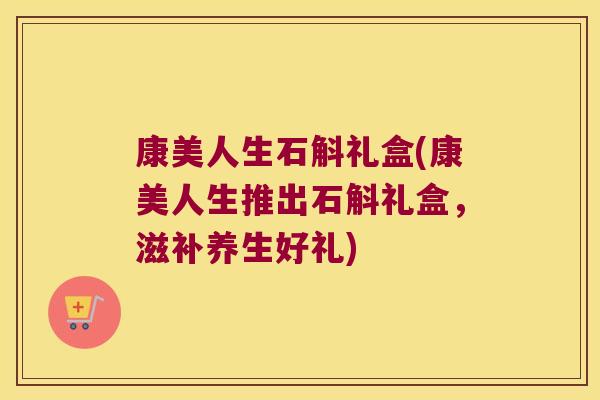 康美人生石斛礼盒(康美人生推出石斛礼盒，滋补养生好礼)