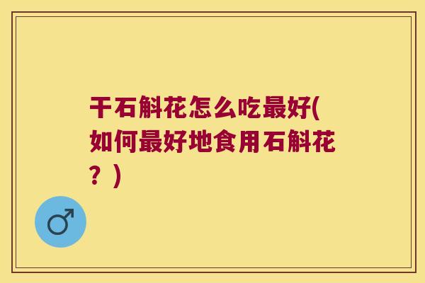 干石斛花怎么吃最好(如何最好地食用石斛花？)