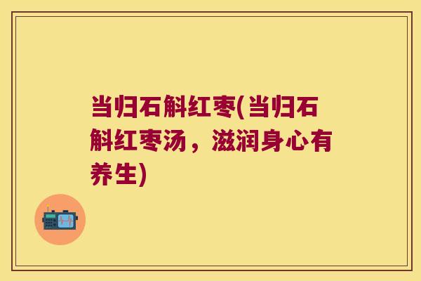 当归石斛红枣(当归石斛红枣汤，滋润身心有养生)