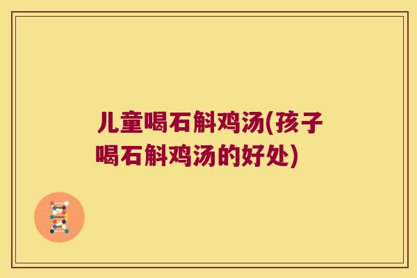 儿童喝石斛鸡汤(孩子喝石斛鸡汤的好处)