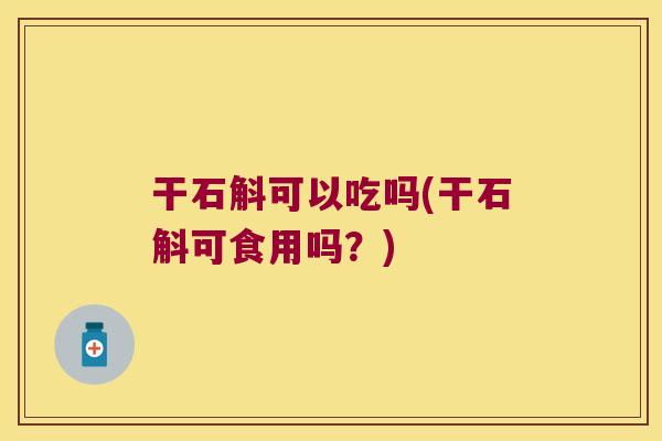 干石斛可以吃吗(干石斛可食用吗？)