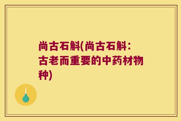 尚古石斛(尚古石斛：古老而重要的中药材物种)