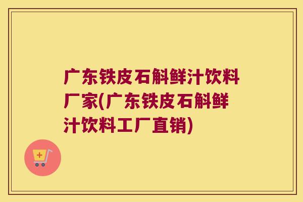 广东铁皮石斛鲜汁饮料厂家(广东铁皮石斛鲜汁饮料工厂直销)